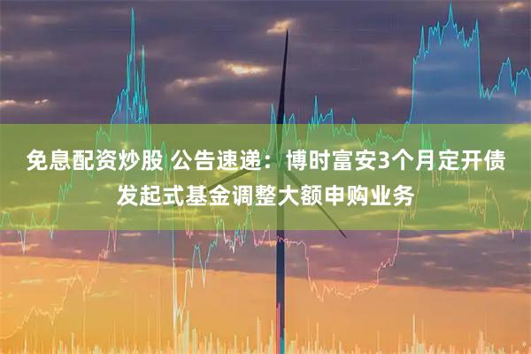免息配资炒股 公告速递：博时富安3个月定开债发起式基金调整大额申购业务