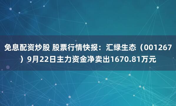 免息配资炒股 股票行情快报：汇绿生态（001267）9月22日主力资金净卖出1670.81万元