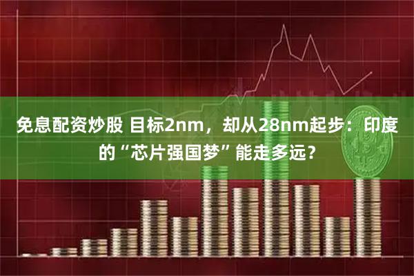 免息配资炒股 目标2nm，却从28nm起步：印度的“芯片强国梦”能走多远？