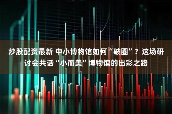 炒股配资最新 中小博物馆如何“破圈”？这场研讨会共话“小而美”博物馆的出彩之路