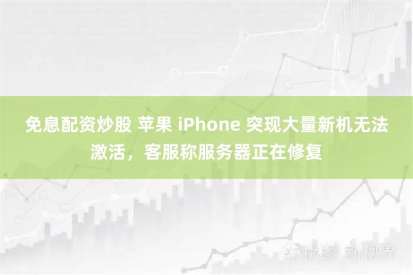免息配资炒股 苹果 iPhone 突现大量新机无法激活，客服称服务器正在修复