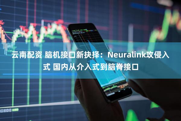 云南配资 脑机接口新抉择：Neuralink攻侵入式 国内从介入式到脑脊接口