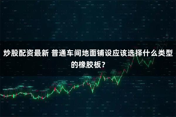 炒股配资最新 普通车间地面铺设应该选择什么类型的橡胶板？