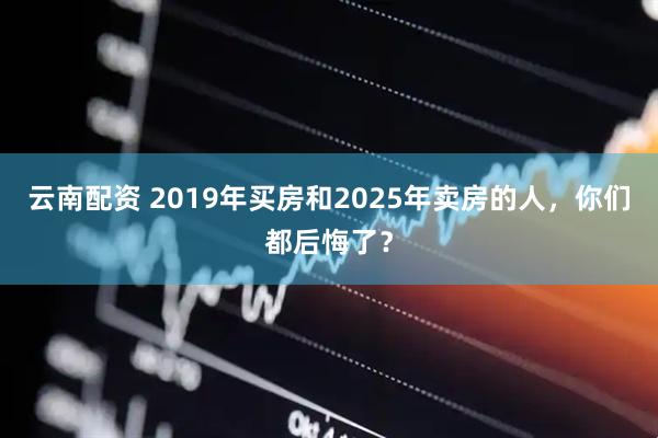 云南配资 2019年买房和2025年卖房的人，你们都后悔了？