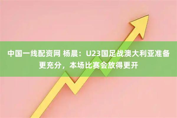 中国一线配资网 杨晨：U23国足战澳大利亚准备更充分，本场比赛会放得更开