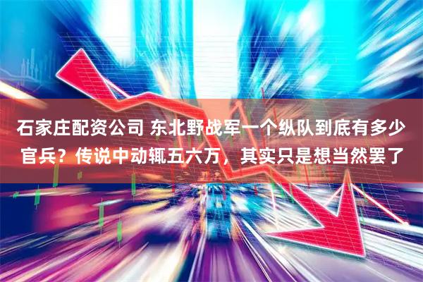 石家庄配资公司 东北野战军一个纵队到底有多少官兵？传说中动辄五六万，其实只是想当然罢了