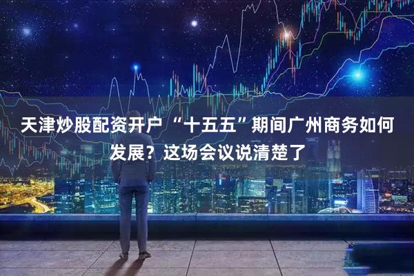 天津炒股配资开户 “十五五”期间广州商务如何发展？这场会议说清楚了