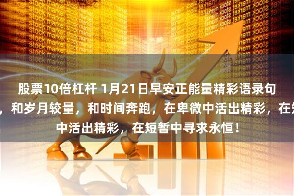 股票10倍杠杆 1月21日早安正能量精彩语录句子：我们要做的，和岁月较量，和时间奔跑，在卑微中活出精彩，在短暂中寻求永恒！