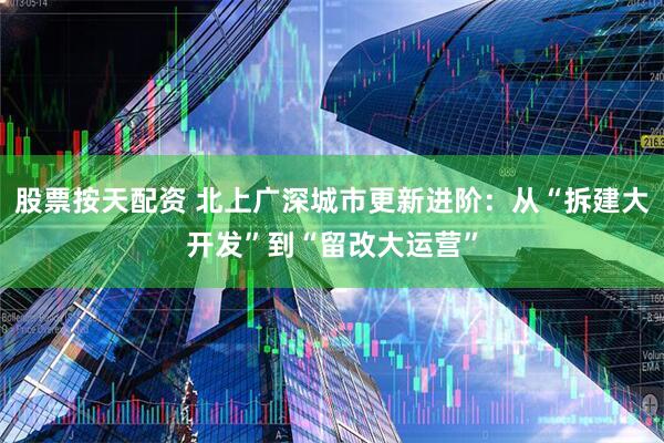 股票按天配资 北上广深城市更新进阶：从“拆建大开发”到“留改大运营”
