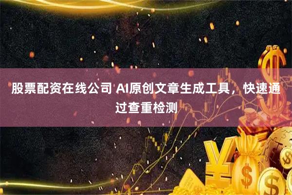 股票配资在线公司 AI原创文章生成工具，快速通过查重检测