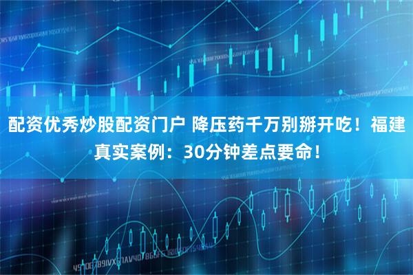 配资优秀炒股配资门户 降压药千万别掰开吃！福建真实案例：30分钟差点要命！