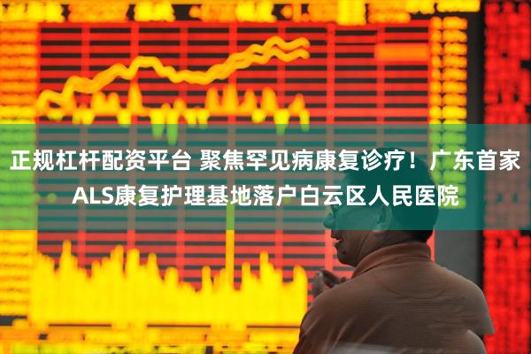 正规杠杆配资平台 聚焦罕见病康复诊疗！广东首家ALS康复护理基地落户白云区人民医院