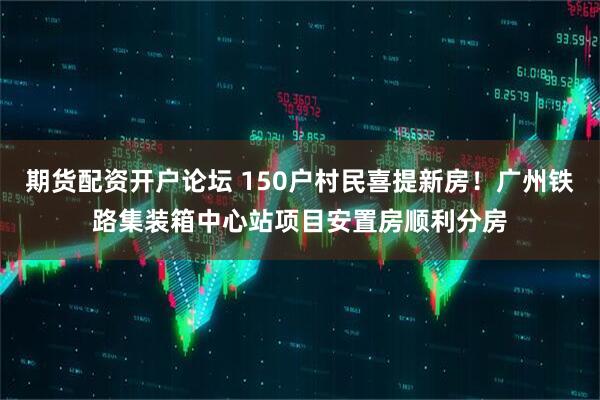 期货配资开户论坛 150户村民喜提新房！广州铁路集装箱中心站项目安置房顺利分房