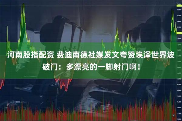 河南股指配资 费迪南德社媒发文夸赞埃泽世界波破门：多漂亮的一脚射门啊！