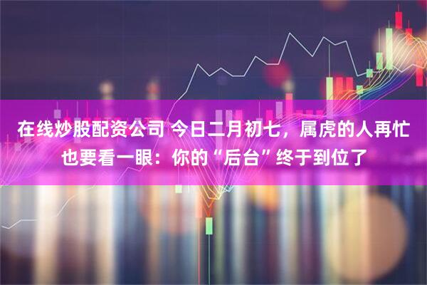 在线炒股配资公司 今日二月初七，属虎的人再忙也要看一眼：你的“后台”终于到位了