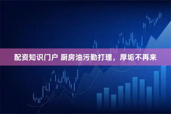 配资知识门户 厨房油污勤打理，厚垢不再来