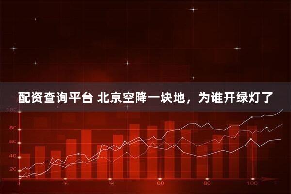 配资查询平台 北京空降一块地,为谁开绿灯了