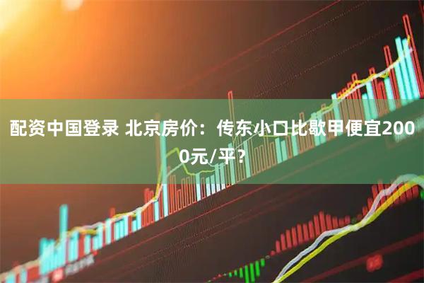 配资中国登录 北京房价:传东小口比歇甲便宜2000元/平?