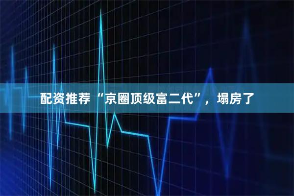 配资推荐 “京圈顶级富二代”，塌房了