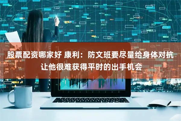 股票配资哪家好 康利：防文班要尽量给身体对抗 让他很难获得平时的出手机会