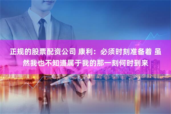 正规的股票配资公司 康利：必须时刻准备着 虽然我也不知道属于我的那一刻何时到来