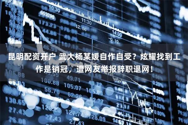 昆明配资开户 武大杨某媛自作自受？炫耀找到工作是销冠，遭网友举报辞职退网！