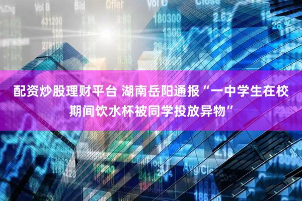 配资炒股理财平台 湖南岳阳通报“一中学生在校期间饮水杯被同学投放异物”