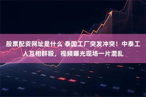 股票配资网址是什么 泰国工厂突发冲突！中泰工人互相群殴，视频曝光现场一片混乱