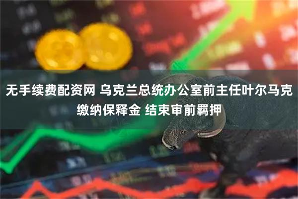 无手续费配资网 乌克兰总统办公室前主任叶尔马克缴纳保释金 结束审前羁押