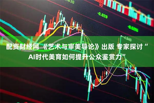 配资财经网 《艺术与审美导论》出版 专家探讨“AI时代美育如何提升公众鉴赏力”