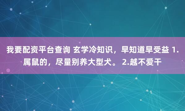 我要配资平台查询 玄学冷知识，早知道早受益 1.属鼠的，尽量别养大型犬。 2.越不爱干