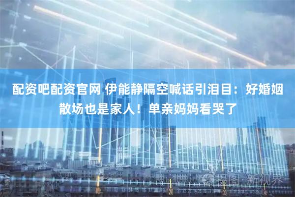 配资吧配资官网 伊能静隔空喊话引泪目：好婚姻散场也是家人！单亲妈妈看哭了