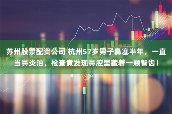 苏州股票配资公司 杭州57岁男子鼻塞半年，一直当鼻炎治，检查竟发现鼻腔里藏着一颗智齿！