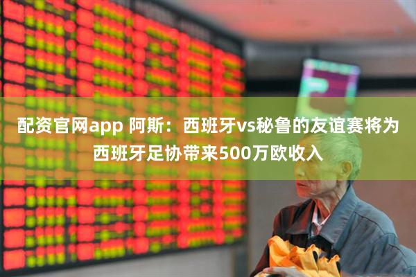 配资官网app 阿斯:西班牙vs秘鲁的友谊赛将为西班牙足协带来500万欧收入