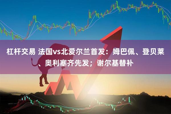 杠杆交易 法国vs北爱尔兰首发：姆巴佩、登贝莱、奥利塞齐先发；谢尔基替补