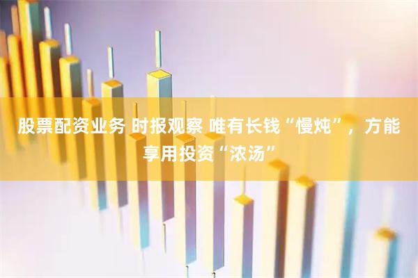股票配资业务 时报观察 唯有长钱“慢炖”，方能享用投资“浓汤”