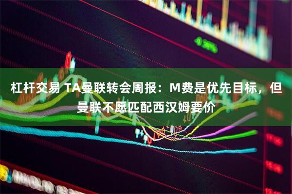 杠杆交易 TA曼联转会周报:M费是优先目标,但曼联不愿匹配西汉姆要价