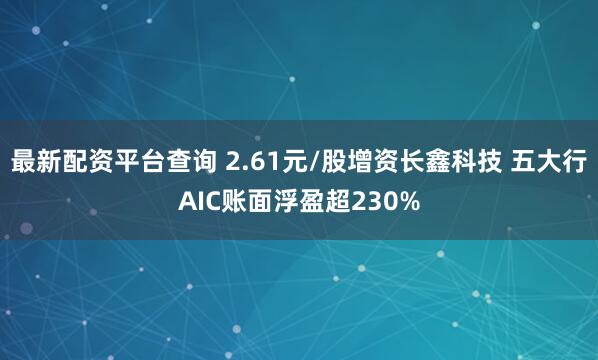 最新配资平台查询 2.61元/股增资长鑫科技 五大行AIC账面浮盈超230%