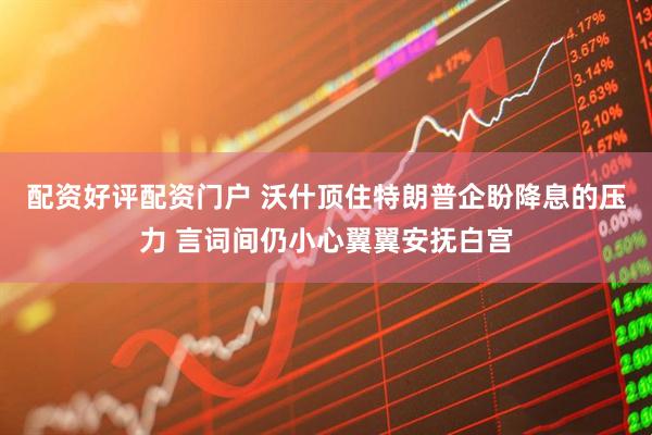 配资好评配资门户 沃什顶住特朗普企盼降息的压力 言词间仍小心翼翼安抚白宫
