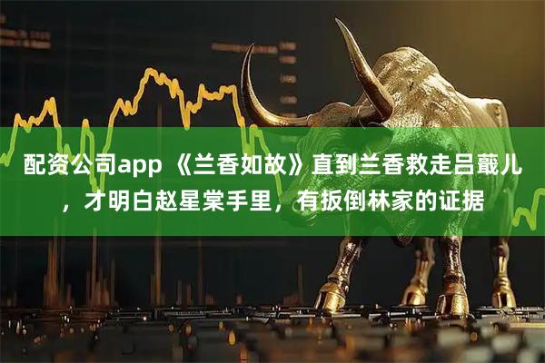 配资公司app 《兰香如故》直到兰香救走吕蕺儿，才明白赵星棠手里，有扳倒林家的证据